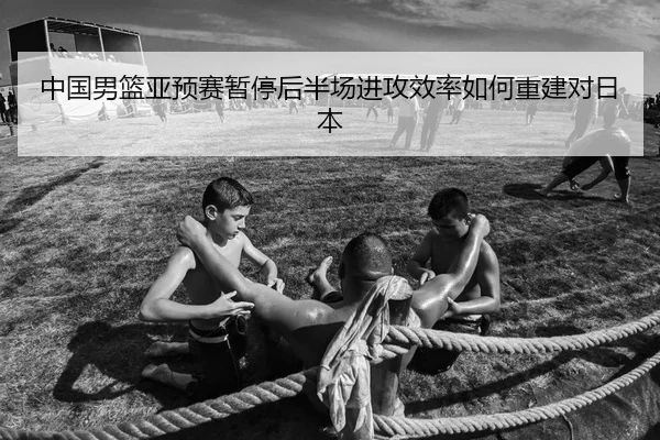 中国男篮亚预赛暂停后半场进攻效率如何重建对日本